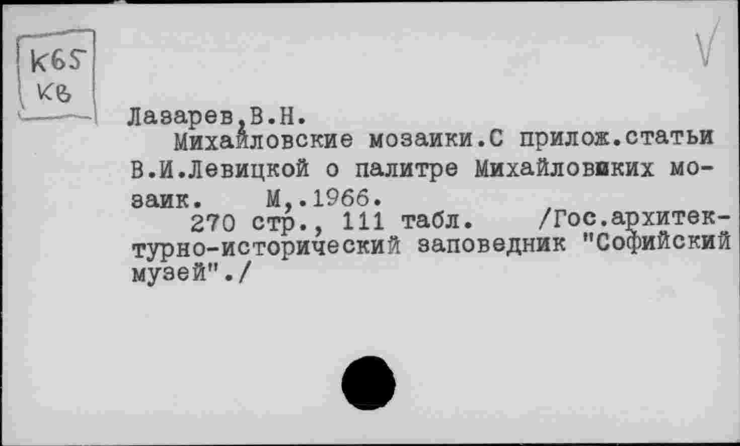 ﻿Лазарев.B.H.
Михайловские мозаики.С прилож.статьи В.И.Левицкой о палитре Михайловвких мозаик. М..1966.
270 стр., 111 табл. /Гос.архитектурно-исторический заповедник ’’Софийский музей”./